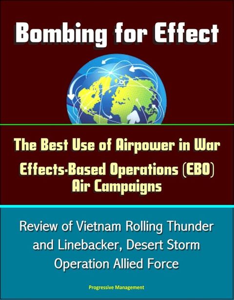 Bombing for Effect: The Best Use of Airpower in War, Effects-Based Operations (EBO) Air Campaigns, Review of Vietnam Rolling Thunder and Linebacker, Desert Storm, Operation Allied Force(Kobo/電子書)