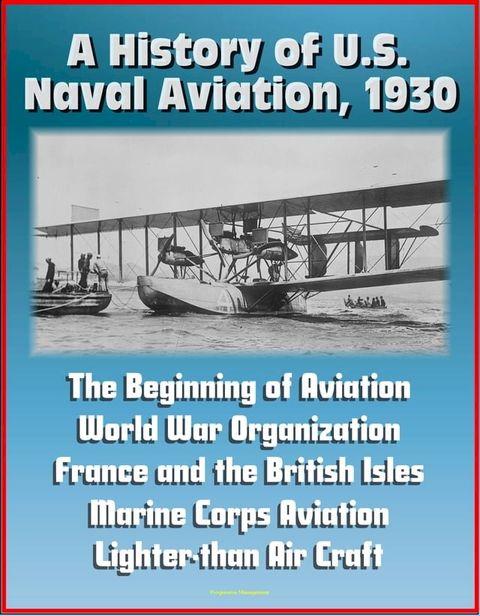 A History of U.S. Naval Aviation, 1930: The Beginning of Aviation, World War Organization, France and the British Isles, Marine Corps Aviation, Lighter-than Air Craft(Kobo/電子書)