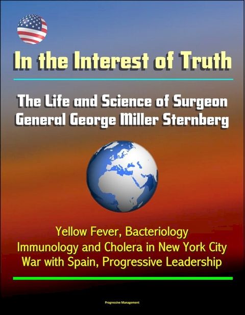 In the Interest of Truth: The Life and Science of Surgeon General George Miller Sternberg - Yellow Fever, Bacteriology, Immunology and Cholera in New York City, War with Spain, Progressive Leadership(Kobo/電子書)