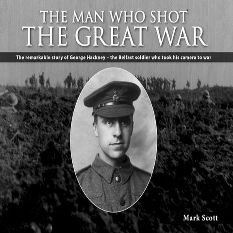 The Man Who Shot the Great War: The Remarkable Story of George Hackney - The Belfast Soldier Who Took His Camera to War(Kobo/電子書)