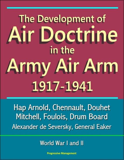 The Development of Air Doctrine in the Army Air Arm 1917-1941: Hap Arnold, Chennault, Douhet, Mitchell, Foulois, Drum Board, Alexander de Seversky, General Eaker, World War I and II(Kobo/電子書)