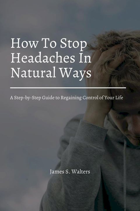 How To Stop Headaches In Natural Ways! A Step-by-Step Guide to Regaining Control of Your Life(Kobo/電子書)