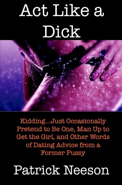 Act Like a Dick (I’m joking…just occasionally pretend to be one, man up to get the girl, and other words of dating advice from a former pussy)(Kobo/電子書)