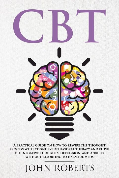 CBT: A Practical Guide on How to Rewire the Thought Process with Cognitive Behavioral Therapy and Flush Out Negative Thoughts, Depression, and Anxiety Without Resorting to Harmful Meds(Kobo/電子書)