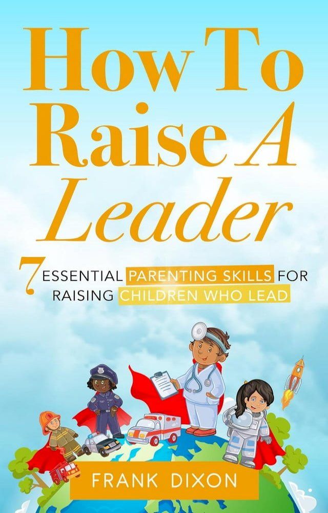  How To Raise A Leader: 7 Essential Parenting Skills For Raising Children Who Lead(Kobo/電子書)