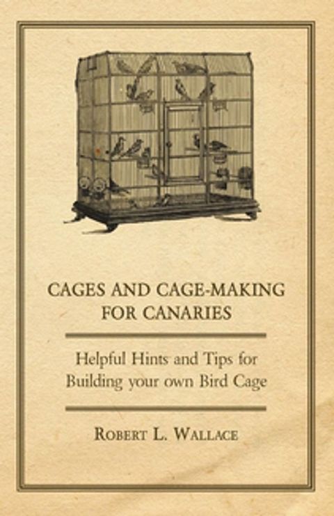 Cages and Cage-Making for Canaries - Helpful Hints and Tips for Building your own Bird Cage(Kobo/電子書)