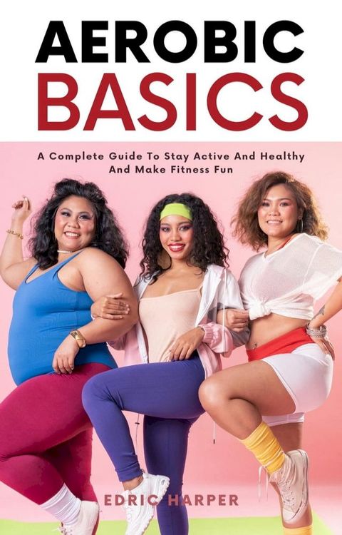 Aerobic Basics - A Complete Guide To Stay Active And Healthy And Make Fitness Fun(Kobo/電子書)