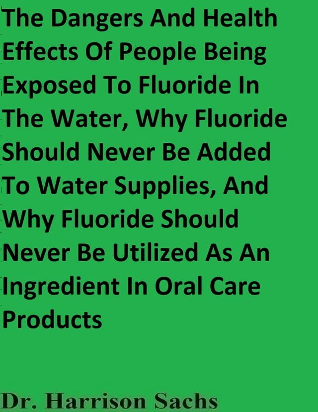  The Dangers And Health Effects Of People Being Exposed To Fluoride In The Water, Why Fluoride Should Never Be Added To Water Supplies, And Why Fluoride Should Never Be Utilized As An Ingredient In Oral Care Products(Kobo/電子書)