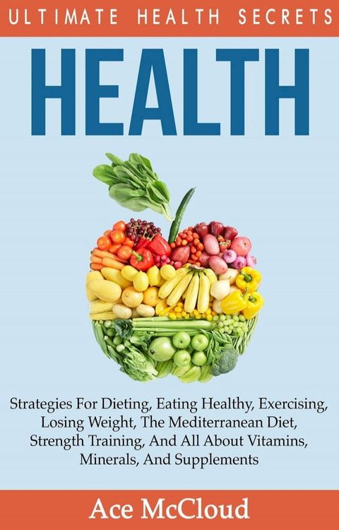 Health: Ultimate Health Secrets: Strategies For Dieting, Eating Healthy, Exercising, Losing Weight, The Mediterranean Diet, Strength Training, And All About Vitamins, Minerals, And Supplements(Kobo/電子書)