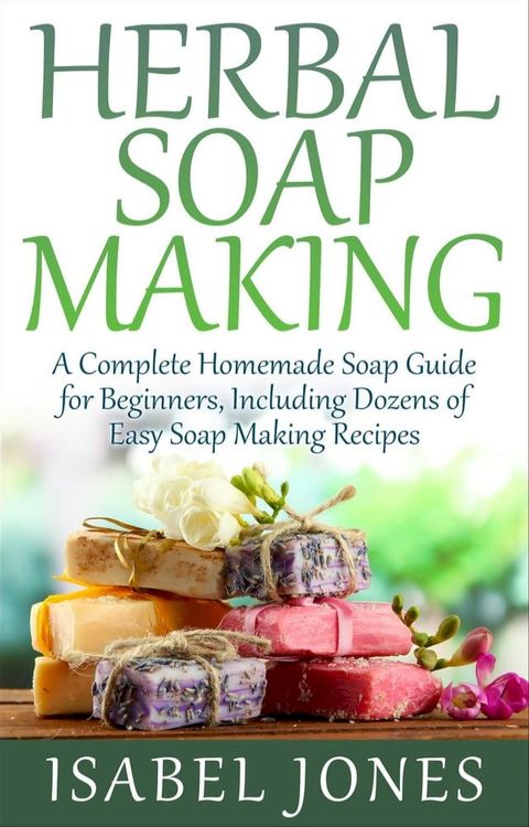 Herbal Soap Making: A Complete Homemade Soap Guide for Beginners, Including Dozens of Easy Soap Making Recipes(Kobo/電子書)