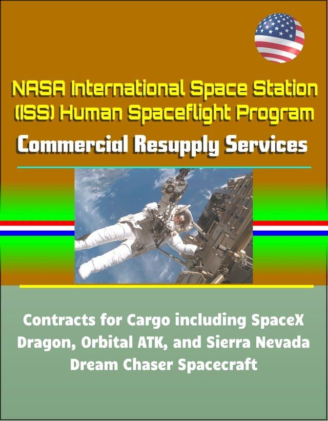  NASA International Space Station (ISS) Human Spaceflight Program: Commercial Resupply Services Contracts for Cargo including SpaceX Dragon, Orbital ATK, and Sierra Nevada Dream Chaser Spacecraft(Kobo/電子書)