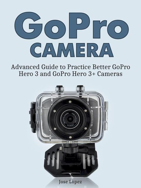 GoPro Camera: Advanced Guide to Practice Better GoPro Hero 3 and GoPro Hero 3+ Cameras(Kobo/電子書)