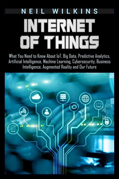 Internet of Things: What You Need to Know About IoT, Big Data, Predictive Analytics, Artificial Intelligence, Machine Learning, Cybersecurity, Business Intelligence, Augmented Reality and Our Future(Kobo/電子書)