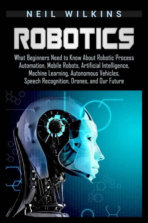 Robotics: What Beginners Need to Know about Robotic Process Automation, Mobile Robots, Artificial Intelligence, Machine Learning, Autonomous Vehicles, Speech Recognition, Drones, and Our Future(Kobo/電子書)