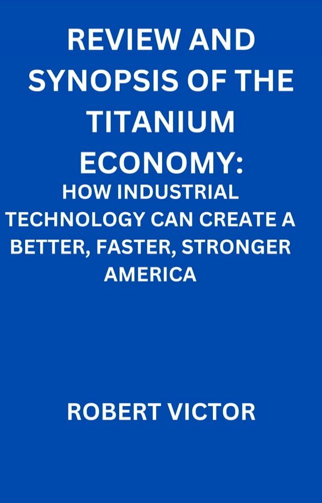  REVIEW AND SYNOPSIS OF THE TITANIUM ECONOMY: HOW INDUSTRIAL TECHNOLOGY CAN CREATE A BETTER, FASTER, STRONGER AMERICA(Kobo/電子書)