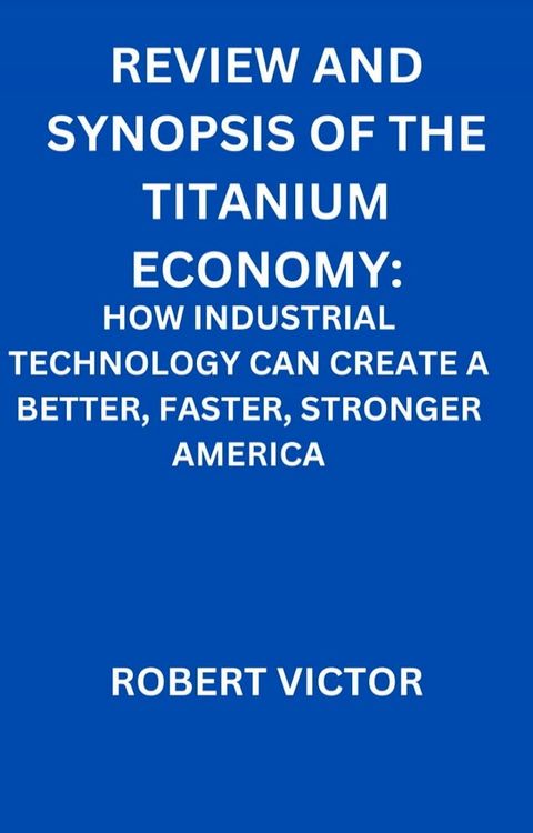 REVIEW AND SYNOPSIS OF THE TITANIUM ECONOMY: HOW INDUSTRIAL TECHNOLOGY CAN CREATE A BETTER, FASTER, STRONGER AMERICA(Kobo/電子書)