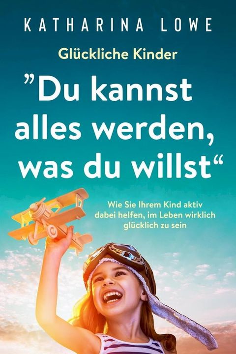 Glückliche Kinder: „Du kannst alles werden, was du willst“: Wie Sie Ihrem Kind aktiv dabei helfen, im Leben wirklich glücklich zu sein(Kobo/電子書)