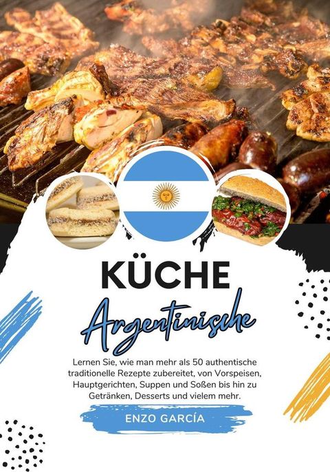 K&uuml;che Argentinische: Lernen sie, wie man mehr als 50 Authentische Traditionelle Rezepte Zubereitet, von Vorspeisen, Hauptgerichten, Suppen und So&szlig;en bis hin zu Getr&auml;nken, Desserts und Vielem mehr(Kobo/電子書)