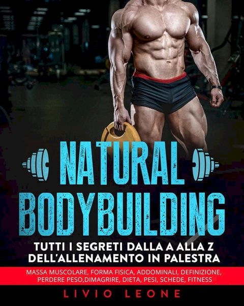 Natural bodybuilding: Tutti i segreti dalla a alla z dell’allenamento in palestra (massa muscolare, forma fisica, addominali, definizione, perdere peso, dimagrire, dieta, pesi, schede, fitness)(Kobo/電子書)