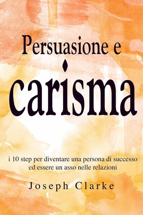 Persuasione e Carisma: I 10 step per diventare una persona di successo ed essere un asso nelle relazioni(Kobo/電子書)