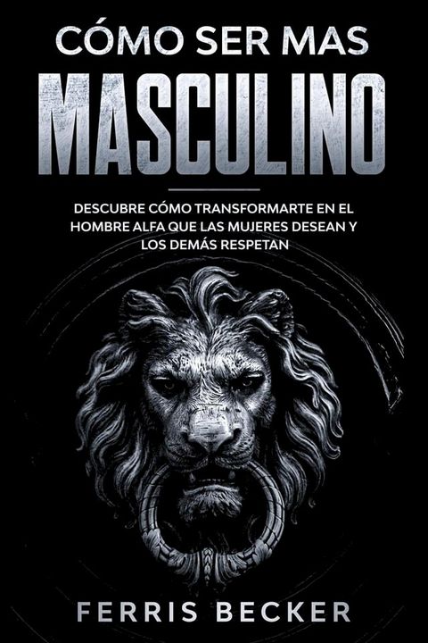 C&oacute;mo ser m&aacute;s Masculino: Descubre c&oacute;mo transformarte en el hombre alfa que las mujeres desean y los dem&aacute;s respetan(Kobo/電子書)