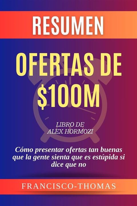 Resumen de Ofertas de $100M Libro de Alex Hormozi:C&oacute;mo presentar ofertas tan buenas que la gente sienta que es est&uacute;pida si dice que no(Kobo/電子書)