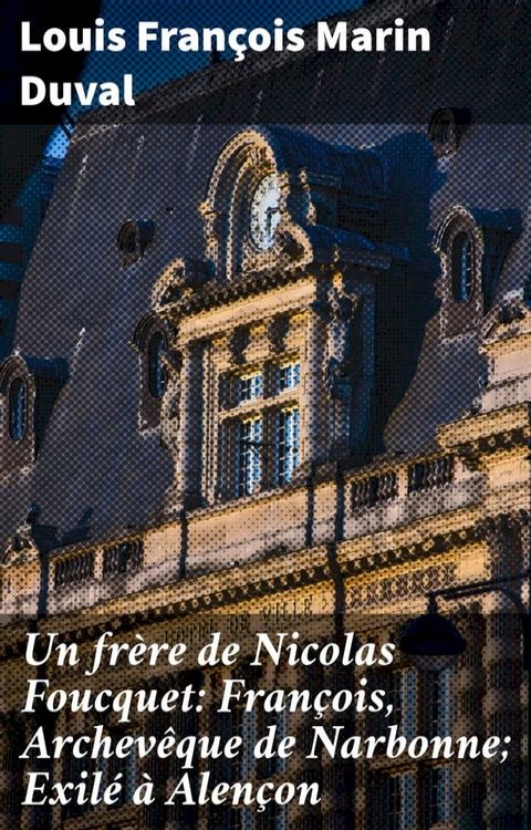 Un fr&egrave;re de Nicolas Foucquet: Fran&ccedil;ois, Archev&ecirc;que de Narbonne; Exil&eacute; &agrave; Alen&ccedil;on(Kobo/電子書)