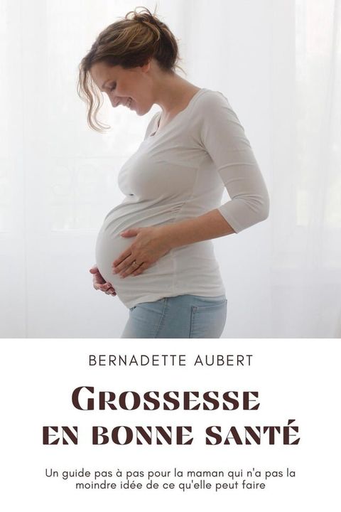 Grossesse en bonne sant&eacute;: Un guide pas &agrave; pas pour la maman qui n'a pas la moindre id&eacute;e de ce qu'elle peut faire(Kobo/電子書)