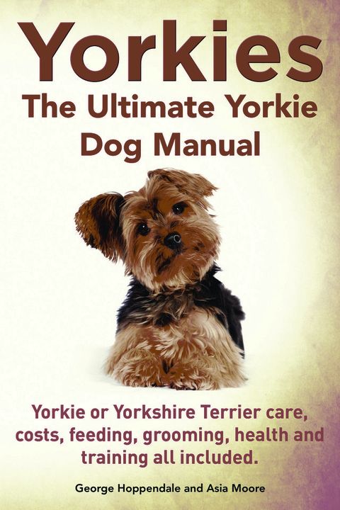 Yorkies. the Ultimate Yorkie Dog Manual. Yorkies or Yorkshire Terriers Care, Costs, Feeding, Grooming, Health and Training All Included.(Kobo/電子書)