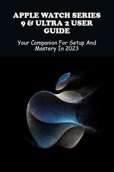 Apple Watch Series 9 Ultra 2 User Guide Your Companion For Setup And Mastery In 2023(Kobo/電子書)