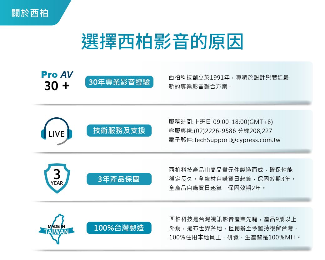 關於西柏選擇西柏影音的原因Pro AV30 30年專業影音經驗西柏科技創立於191年,專精於設計與製造最新的專業影音整合方案。技術服務及支援LIVE服務時間:上班日 09:00-18:00(GMT+8)客服專線:(02)2226-9586 分機208,227電子郵件:TechSupport@cypress.com.twYEAR3年產品保固西柏科技產品由高品質元件製造而成,確保性能穩定長久。全線材自購買日起算,保固效期3年。全產品自購買日起算,保固效期2年。MADE INTAIWAN100%台灣製造西柏科技是台灣視訊影音產業先驅,產品9成以上外銷,遍布世界各地,但創辦至今堅持根留台灣,100%任用本地員工,研發、生產皆是100%MIT。