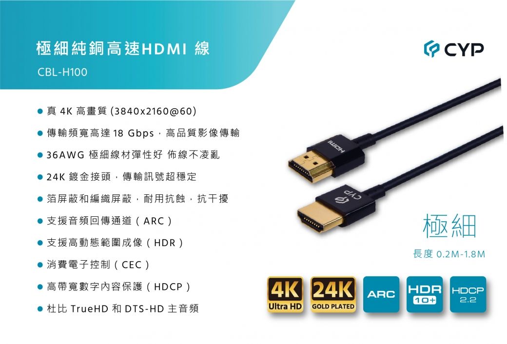 極細純銅高速HDMI 線CBL-H100 真 4K 高畫質(3840x2160@60)傳輸頻寬高達18 Gbps,高品質影像傳輸 36AWG 極細線材彈性好 佈線不凌亂 24K鍍金接頭,傳輸訊號超穩定箔屏蔽和編織屏蔽,耐用抗蝕,抗干擾 支援音頻回傳通道(ARC)支援高動態範圍成像(HDR)● 消費電子控制(CEC)● 高帶寬數字內容保護(HDCP)● 杜比 TrueHD 和 DTS-HD 主音頻 CYP極細長度 0.2M-1.8M4K 24KHDR HDCPARC10+2.2Ultra HDGOLD PLATED