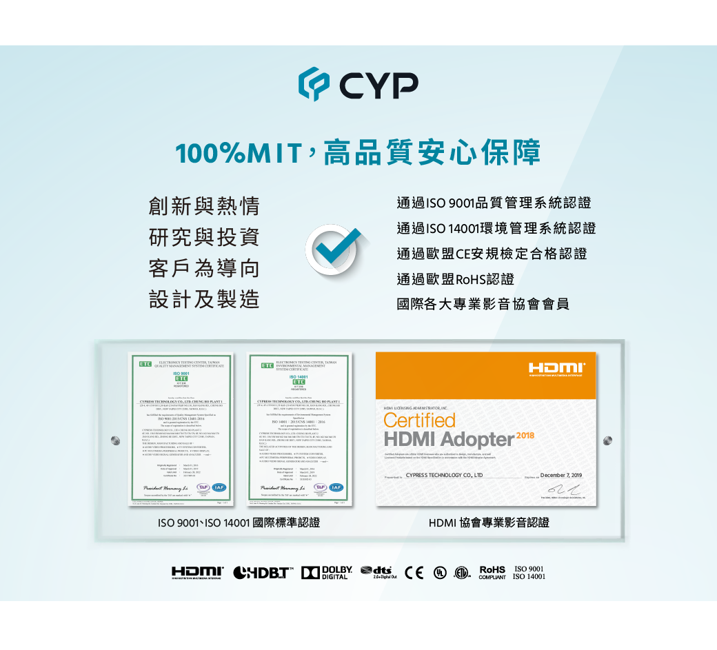 CYP100%MIT高品質安心保障創新與熱情研究與投資客戶為導向設計及製造通過9001品質管理系統認證通過ISO 環境管理系統認證通過歐盟CE安規檢定合格認證通過歐盟認證國際各大專業影音協會會員         ETCISO 14001ETC         Certified Adopter 2018      CYPRESS TECHNOLOGY CO December , 2019ISO 9001、ISO 14001國際標準認證HDMI 協會專業影音認證HDMI       ROHSDIGITAL ISO 9001COMPLIANT ISO 14001