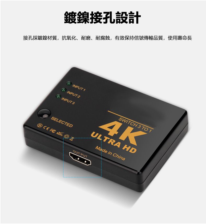 鍍鎳接孔設計接孔採鍍鎳材質,抗氧化、耐磨、耐腐蝕,有效保持信號傳輸品質,使用壽命長 INPUT 1INPUT 2INPUT 3SWITCH 3 TO 14KULTRA HDSELECTED  OUT PUTMade in China