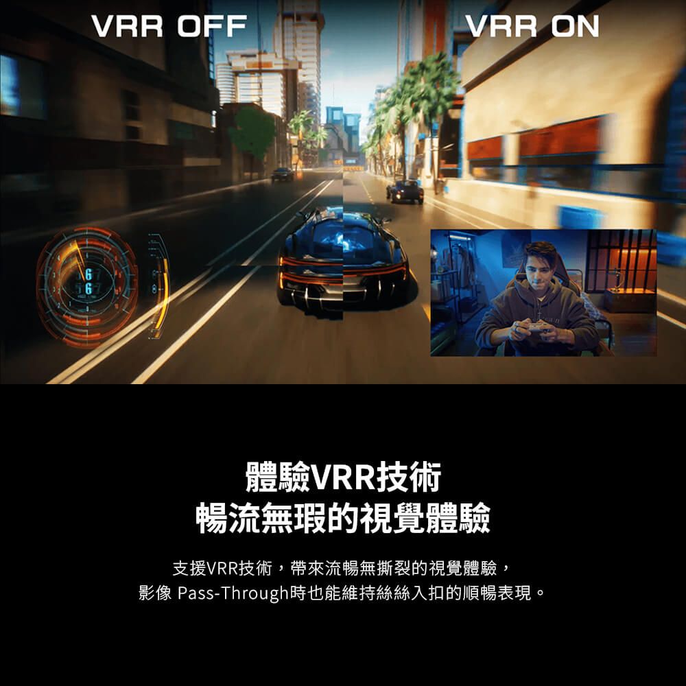 VRR OFFVRR ON體驗VRR技術暢流無瑕的視覺體驗支援VRR技術,帶來流暢無撕裂的視覺體驗,影像 Pass-Through時也能維持絲絲入扣的順暢表現。