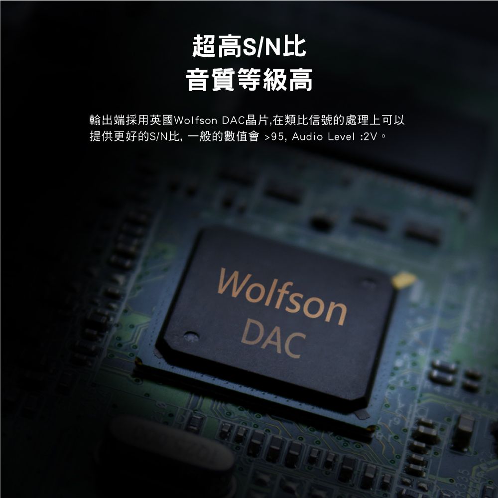 超高S/N比音質等級高輸出端採用英國Wolfson DAC晶片,在類比信號的處理上可以提供更好的S/N比,一般的數值會 95, Audio Level:2V。WolfsonDAC