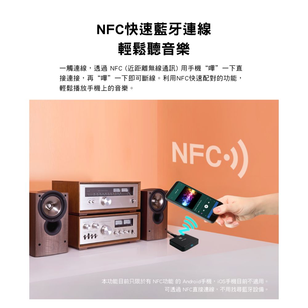 NFC快速藍牙連線輕鬆聽音樂一觸連線,透過NFC(近距離無線通訊用手機“嗶”一下直接連接,再“嗶”一下即可斷線。利用NFC快速配對的功能,輕鬆播放手機上的音樂。NFC)本功能目前只限於有NFC功能的Android手機,iOS手機目前不適用。可透過 NFC直接連線,不用找尋藍牙設備。