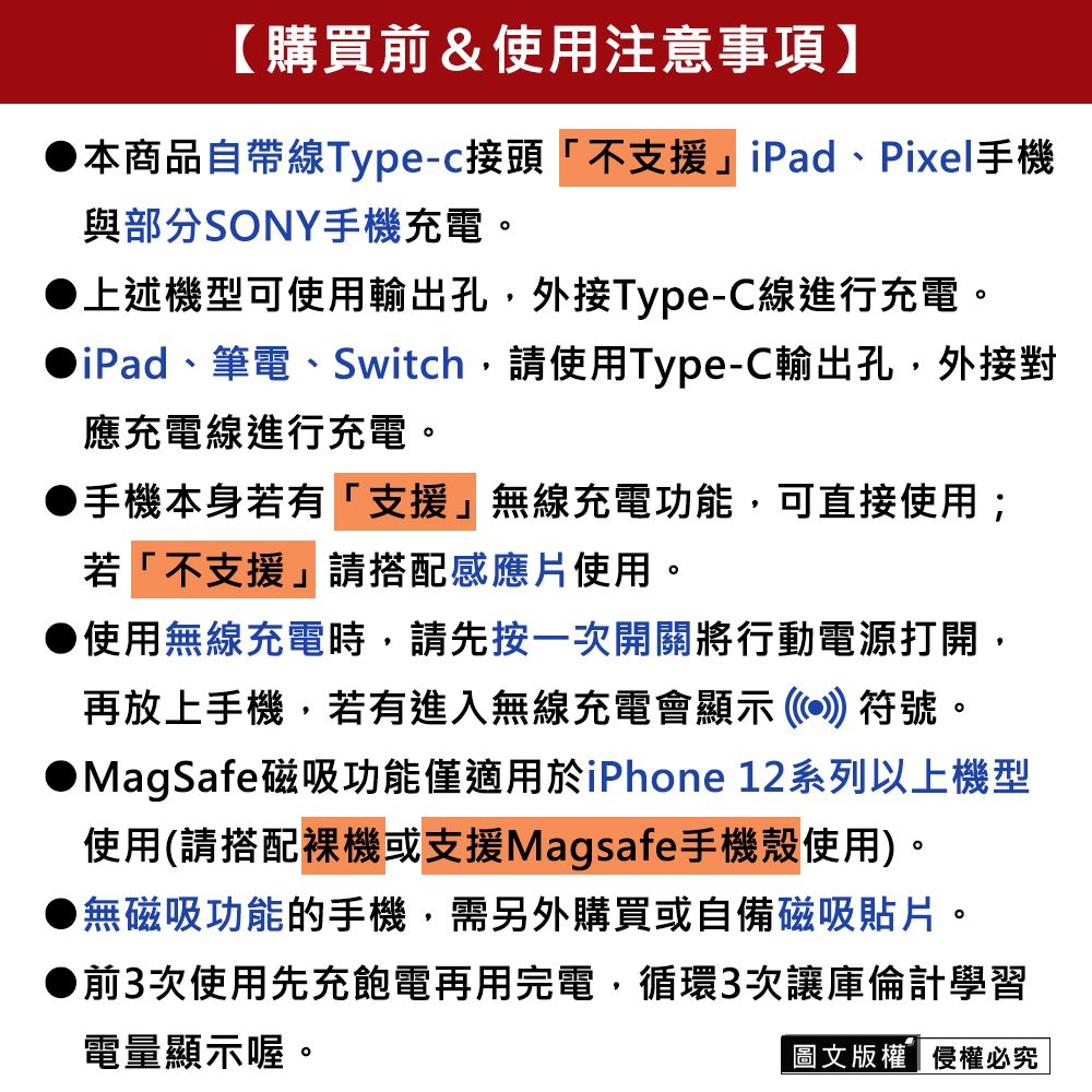 【購買前&使用注意事項】本商品自帶線Type-c接頭「不支援iPad、Pixel手機與部分SONY手機充電。上述機型可使用輸出孔外接Type-C線進行充電。iPad、筆電、Switch,請使用Type-C輸出孔,外接對應充電線進行充電。手機本身若有「支援無線充電功能,可直接使用;若「不支援」請搭配感應片使用。使用無線充電時,請先按一次開關將行動電源打開,再放上手機,若有進入無線充電會顯示符號。● MagSafe磁吸功能僅適用於iPhone 12系列以上機型使用(請搭配裸機或支援Magsafe手機殼使用)。●無磁吸功能的手機,需另外購買或自備磁吸貼片。●前3次使用先充飽電再用完電,循環3次讓庫倫計學習電量顯示喔。圖文版權侵權必究