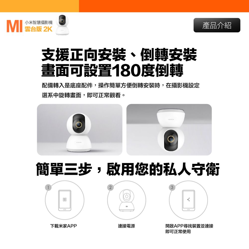 版 2K小米智慧攝影機支援正向安裝、倒轉安裝畫面可設置180度倒轉配備轉入是底座配件,操作簡單方便倒轉安裝時,在攝影機設定選系中旋轉畫面,即可正常觀看。產品介紹簡單三步,啟用您的私人守衛下載米家APP連接電源開啟APP尋找裝置並連接即可正常使用