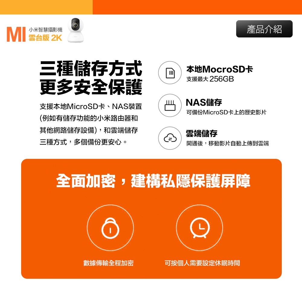 小米智慧攝影機 三種儲存方式更多安全保護支援本地MicroSD卡、NAS裝置(例如有儲存功能的小米路由器和其他網路儲存設備),和雲端儲存三種方式,多個備份更安心。產品介紹本地MocroSD卡支援最大 256GBNAS儲存可備份MicroSD卡上的歷史影片雲端儲存開通後,移動影片自動上傳到雲端全面加密,建構私隱保護屏障數據傳輸全程加密可按個人需要設定休眠時間