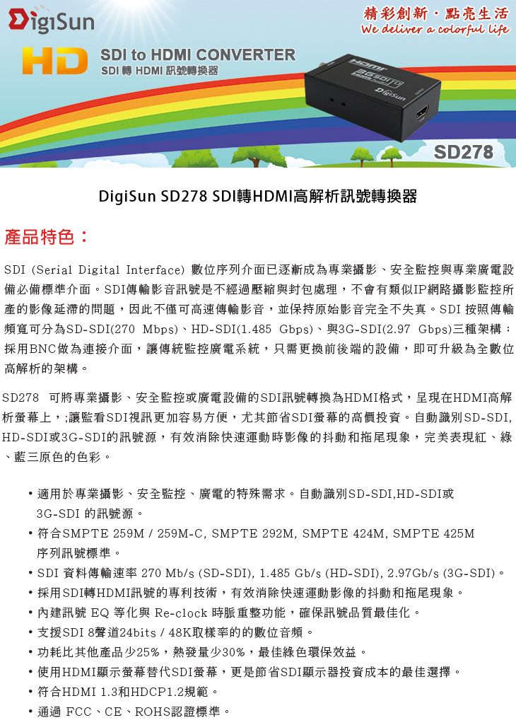 HD產品特色SDI to HDMI CONVERTERSDI轉 HDMI 訊號轉換器精彩創新點亮生活We deliver a colorful lifeDigiSun SD278 SDI轉HDMI高解析訊號轉換器SD278SDI (Serial Digital Interface)數位序列介面已逐漸成為專業攝影、安全監控與專業廣電設備必備標準介面。SDI傳輸影音訊號是不經過壓縮與封包處理,不會有類似IP網路攝影監控所產的影像延的問題,因此不僅可高速傳輸影音,並保持原始影音完全不失真。SDI 按照傳輸頻寬可分為SD-SDI(270 Mbps)、HD-SDI(1485 Gbps)、與3G-SDI(2.97 Gbps)三種架構:採用BNC做為連接介面,讓傳統監控廣電系統,只需更換前後端的設備,即可升級為全數位高解析的架構。SD278 可將專業攝影、安全監控或廣電設備的SDI訊號轉換為HDMI格式,呈現在HDMI高解析螢幕上,;讓監看SDI視訊更加容易方便,尤其節省SDI螢幕的高價投資。自動識別SD-SDI,HD-SDI或3G-SDI的訊號源,有效消除快速運動時影像的抖動和拖尾現象,完美表現紅、綠、藍三原色的色彩。適用於專業攝影、安全監控、廣電的特殊需求。自動識別SD-SDI,HD-SDI或3G-SDI 的訊號源。符合SMPTE 259M/259M-C,SMPTE 292M, SMPTE 424M, SMPTE 425M序列訊號標準。 SDI 資料傳輸速率 270 Mb/s (SD-SDI), 1.485 Gb/s (HD-SDI), 2.97Gb/s(3G-SDI)。採用SDI轉HDMI訊號的專利技術,有效消除快速運動影像的抖動和拖尾現象。 內建訊號 EQ 等化與 Re-clock 時脈重整功能,確保訊號品質最佳化。.支援SDI 8聲道24bits/48K取樣率的的數位音頻。功耗比其他產品少25%,熱發量少30%,最佳綠色環保效益。 使用HDMI顯示螢幕替代SDI螢幕,更是節省SDI顯示器投資成本的最佳選擇。符合HDMI 1.3和HDCP1.2規範。通過 FCC、CE、ROHS認證標準。