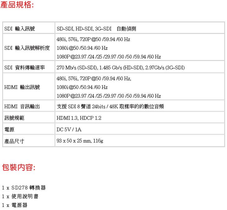 產品規格:SDI 輸入訊號SD-SDI, HD-SDI,3G-SDI 自動偵測480i, 576i, 720P@50/59.94/60 HzSDI 輸入訊號解析度 1080i@50/50.94 /60 Hz1080P@23.97 /24/25 /29.97 /30 /50/59.94 /60 HzSDI 資料傳輸速率270 Mb/s (SD-SDI), 1.485 Gb/s (HD-SDI), 2.97Gb/s (3G-SDI)HDMI 輸出訊號480i, 576i, 720P @50/59.94/60 Hz,1080i@50/50.94 /60 Hz1080P@23.97 /24 /25 /29.97 /30/50/59.94/60 HzHDMI 音訊輸出支援 SDI 8聲道 24bits/48K取樣率的的數位音頻訊號規範電源HDMI 1.3, HDCP 1.2DC 5V/1A產品尺寸93 x 50 x 25 mm, 116g包裝內容:1 x SD278 轉換器1x 使用說明書1x 電源器