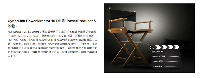 CyberLink PowerDirector 10 DE 和 PowerProducer 5。AVerMedia DVD EZMaker 7 可以輕鬆且不失真的把多種類比影像訊號轉成主流的 DVD 或 VCD 格式。透過高速的 USB 2.0 介面,您可以快速連接DVVB、VHS、DVD 播放和 VCD 播放器到您的農機和筆記型電腦,只要一步,隨插即用。內附的 CyberLink 軟體具備彈性的工作視窗,是您製作的光碟選單以及編輯影片片段的好幫手。同時你喜歡的影片和排列影片順序、編輯並且擷取片段,發揮您的創意,創作出專個人影片。HOLLYWOODPRODUCTIONDIRECTORCAMERA