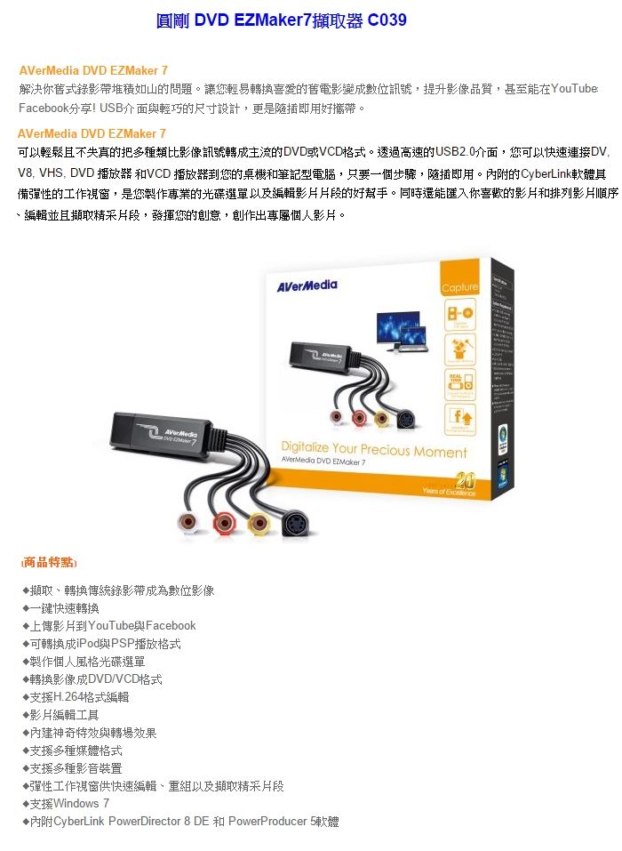 圓剛 DVD EZMaker擷取器 C039AVerMeda DVD EZMaker 7解決你舊式錄影帶堆積如山的問題。讓您輕易轉換喜愛的舊電影變成數位訊號,提升影像品質,甚至能在YuTube:Facebook分享! US介面與輕巧的尺寸設計,更是插即用好攜帶。AVerMedia DVD EZMaker 7以輕鬆且不失真的把多種類比影像訊號轉成主流的DVD或VCD格式。透過高速的USB2.0介面,您可以快速連接DV,V8, VHS, DVD 播放器 和VCD 播放器到您的桌機和筆記型電腦,只要個步驟,隨插即用。內附的CyberLink軟體備彈性的工作視窗,是您製作專業的光碟選單以及編輯影片片段的好幫手。同時還能匯入你喜歡的影片和排列影片順序編輯並且擷取精采片段,發揮您的創意,創作出專屬個人影片。7AVerMediaCaptureBoDigitalize Your Precious Moment DVD  7商品特點擷取、轉換傳統錄影帶成為數位影像一鍵快速轉換上傳影片到YouTube與Facebook可轉換成iPod與PSP播放格式製作個人風格光碟選單轉換影像成DVD/VCD格式支援H.264格式編輯影片編輯工具神奇特效與轉場效果支援多種媒體格式支援多種影音裝置彈性工作視窗供快速編輯、重組以及擷取精采片段支援Windows 7內附CyberLink PowerDirector 8 DE 和 PowerProducer 5軟體Years of Excellencei