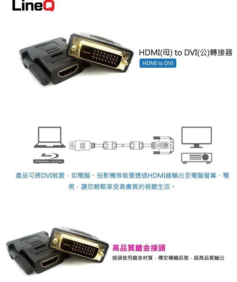 LineQHDMI(母) to DVI(公)轉接器HDMI to DVI產品可將DVI裝置如電腦、投影機等裝置透過HDMI線輸出至電腦螢幕、電視,讓您輕鬆享受高畫質的視聽生活。高品質鍍金接頭接頭使用鍍金材質,穩定傳輸訊號,超高品質輸出