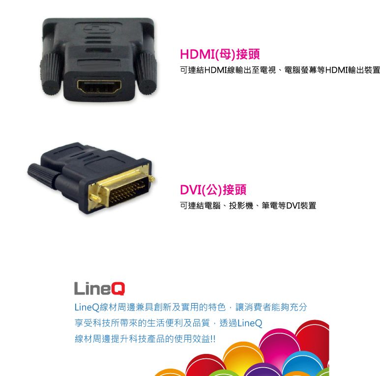 HDMI(母)接頭可連結HDMI線輸出至電視、電腦螢幕等HDMI輸出裝置DVI(公)接頭可連結電腦、投影機、筆電等DVI裝置LineQLineQ線材周邊兼具創新及實用的特色,讓消費者能夠充分享受科技所帶來的生活便利及品質,透過LineQ線材周邊提升科技產品的使用效益!!