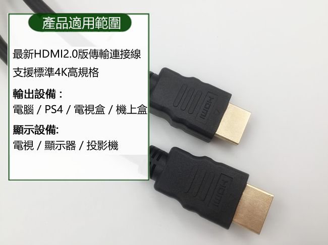 產品適用範圍最新HDMI2.0傳輸連接線支援標準4K高規格輸出設備:電腦/ PS4 / 電視盒/機上盒顯示設備:電視/顯示器/投影機