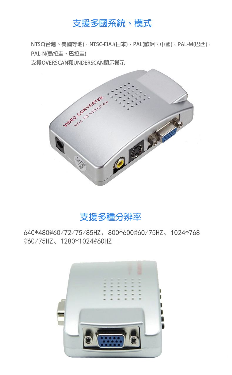 支援多國系統、模式NTSC(台灣、美國等地)NTSC-EIAJ(日本)PAL(歐洲、中國)PAL-M(巴西)PAL-N(烏拉圭、巴拉圭)支援OVERSCAN和UNDERSCAN顯示模示VIDEO CONVERTERVGA TO VIDEO++支援多種分辨率640480@60/72/75/85HZ 800*600@60/75HZ 1024*768@60/75HZ、1280*1024@