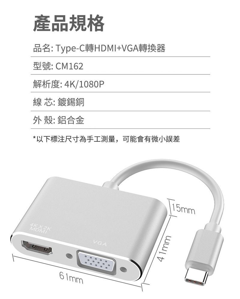 產品規格品名:Type-C轉HDMI+VGA轉換器型號: CM162解析度: 4K/1080P線芯: 鍍錫銅外殼: 鋁合金*以下標注尺寸為手工測量,可能會有微小誤差4KMDVGA61mmT15mm41mm