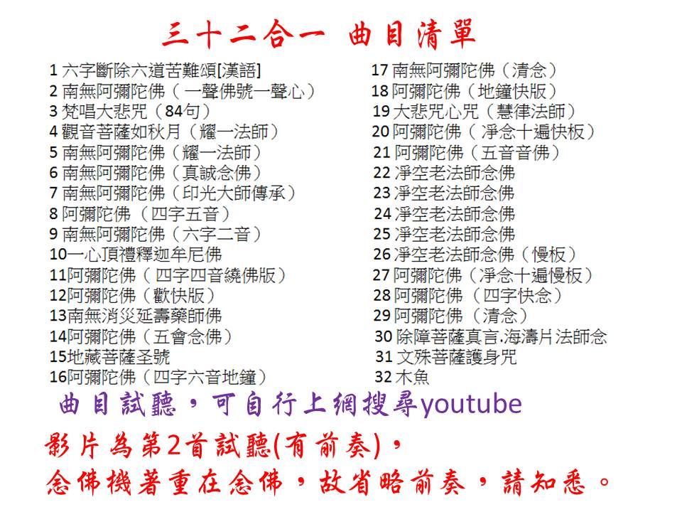 三十二合一 曲目清單1 六字斷除六道苦難頌漢語 南無阿彌陀佛(一聲佛號一聲心)3梵唱大悲咒(84句)4觀音菩薩如秋月(耀一法師)南無阿彌陀佛(耀一法師)6南無阿彌陀佛(真誠念佛)17 南無阿彌陀佛(清念)18阿彌陀佛(地鐘快版)19 大悲咒心咒(慧律法師) 阿彌陀佛(十遍快板)1 阿彌陀佛(五音音佛) 老法師念佛7南無阿彌陀佛(印光大師傳承)8阿彌陀佛(四字五音)9南無阿彌陀佛(六字二音)10 一心頂禮釋迦牟尼佛11阿彌陀佛(四字四音繞佛版)12阿彌陀佛(歡快版)13南無消災延壽藥師佛14阿彌陀佛(五會念佛)15地藏菩薩圣號16阿彌陀佛(四字六音地鐘)23 老法師念佛24 老法師念佛25 老法師念佛26 老法師念佛(慢板)27 阿彌陀佛(十遍慢板)28阿彌陀佛(四字快念)29 阿彌陀佛(清念)30 除障菩薩真言海濤片法師念31 文殊菩薩護身咒32 木魚曲目試聽可自行上網搜尋youtube影片第2首試聽(有前奏),念佛機著重在念佛,故省略前奏,請知悉。